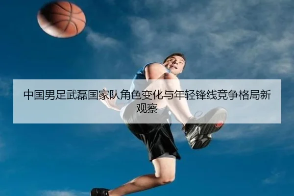 中国男足武磊国家队角色变化与年轻锋线竞争格局新观察 | kaiyun