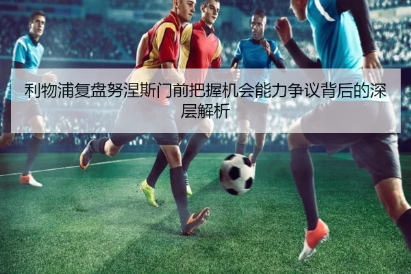 利物浦复盘努涅斯门前把握机会能力争议背后的深层解析