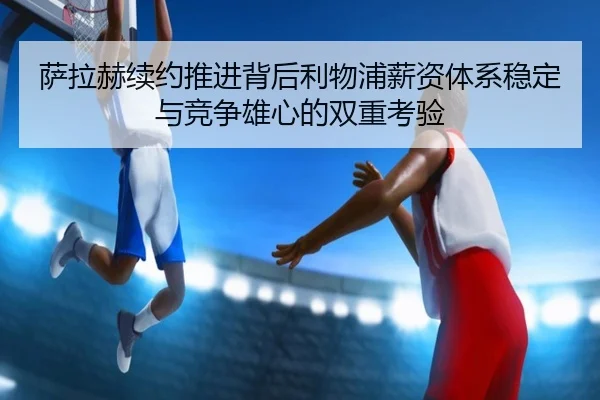萨拉赫续约推进背后利物浦薪资体系稳定与竞争雄心的双重考验 - kaiyun